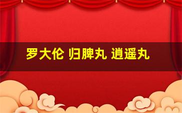 罗大伦 归脾丸 逍遥丸